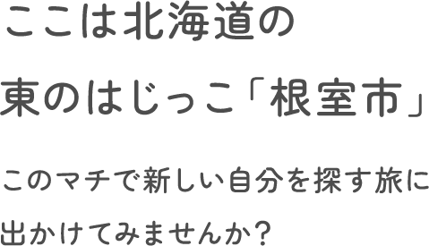 ここは北海道の東のはじっこ「根室市」このマチで新しい自分を探す旅に出かけてみませんか？